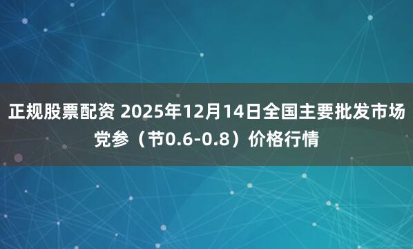 正规股票配资 2025年12月14日全国主要批发市场党参（节0.6-0.8）价格行情