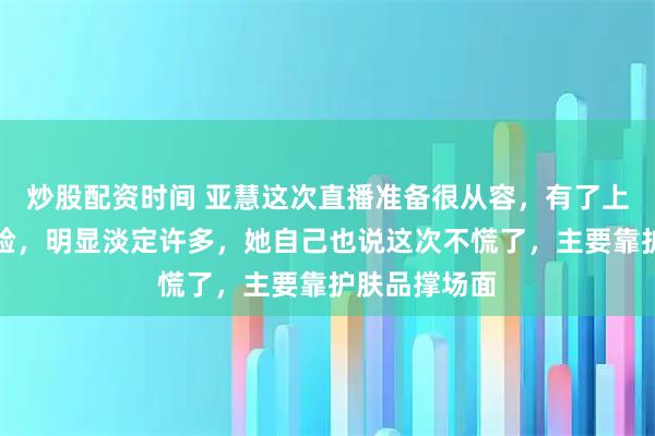 炒股配资时间 亚慧这次直播准备很从容，有了上次直播的经验，明显淡定许多，她自己也说这次不慌了，主要靠护肤品撑场面