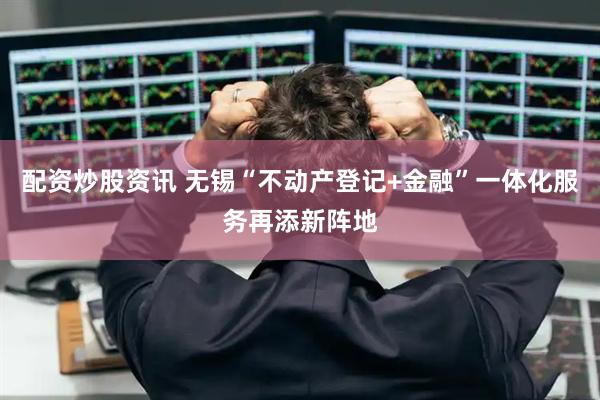 配资炒股资讯 无锡“不动产登记+金融”一体化服务再添新阵地
