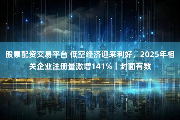 股票配资交易平台 低空经济迎来利好，2025年相关企业注册量激增141%｜封面有数