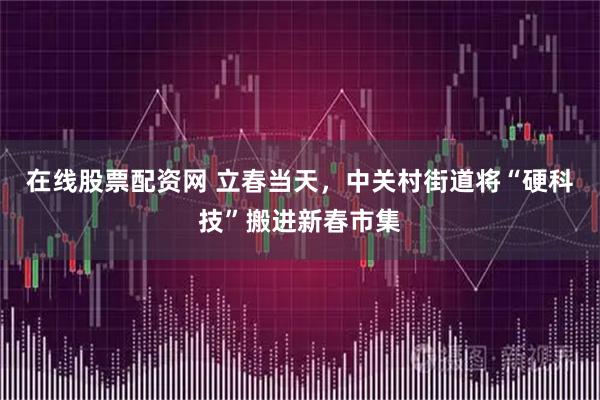 在线股票配资网 立春当天，中关村街道将“硬科技”搬进新春市集