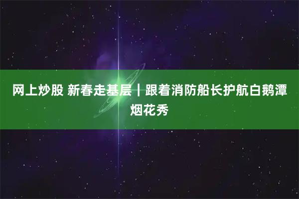 网上炒股 新春走基层｜跟着消防船长护航白鹅潭烟花秀