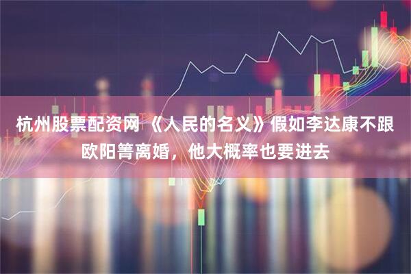 杭州股票配资网 《人民的名义》假如李达康不跟欧阳箐离婚，他大概率也要进去
