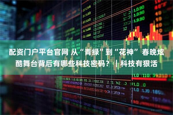 配资门户平台官网 从“青绿”到“花神” 春晚炫酷舞台背后有哪些科技密码？｜科技有狠活