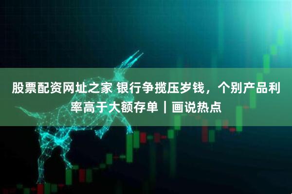 股票配资网址之家 银行争揽压岁钱，个别产品利率高于大额存单｜画说热点
