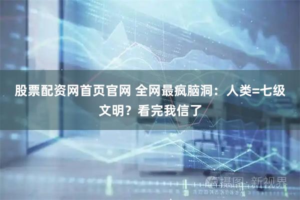 股票配资网首页官网 全网最疯脑洞：人类=七级文明？看完我信了