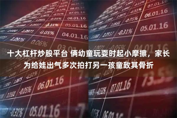 十大杠杆炒股平台 俩幼童玩耍时起小摩擦,家长为给娃出气多次拍打另一孩童致其骨折