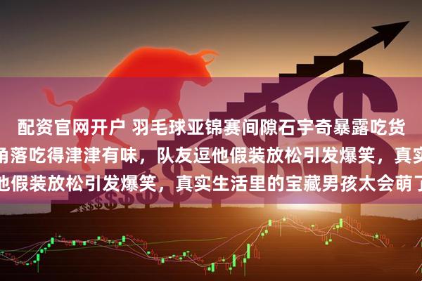 配资官网开户 羽毛球亚锦赛间隙石宇奇暴露吃货本性，偷偷摸出坚果藏角落吃得津津有味，队友逗他假装放松引发爆笑，真实生活里的宝藏男孩太会萌了