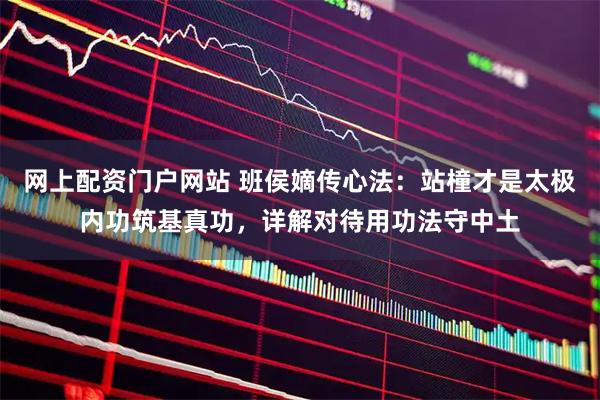 网上配资门户网站 班侯嫡传心法：站橦才是太极内功筑基真功，详解对待用功法守中土