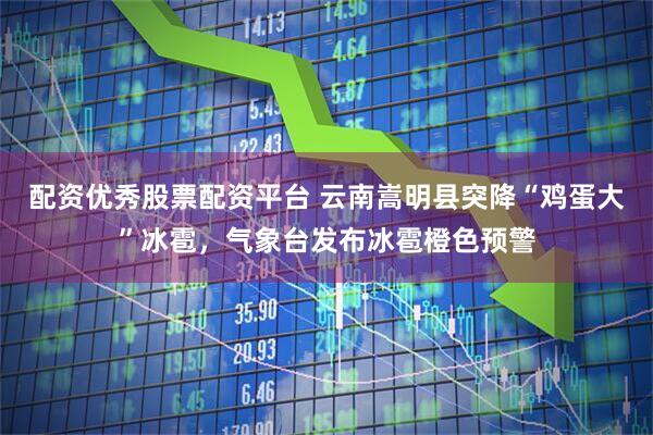 配资优秀股票配资平台 云南嵩明县突降“鸡蛋大”冰雹，气象台发布冰雹橙色预警