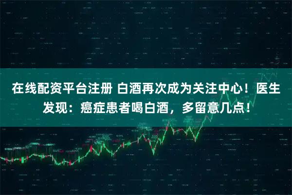 在线配资平台注册 白酒再次成为关注中心！医生发现：癌症患者喝白酒，多留意几点！