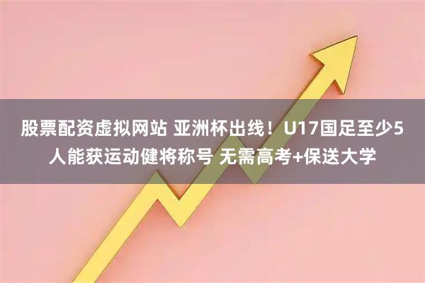 股票配资虚拟网站 亚洲杯出线！U17国足至少5人能获运动健将称号 无需高考+保送大学