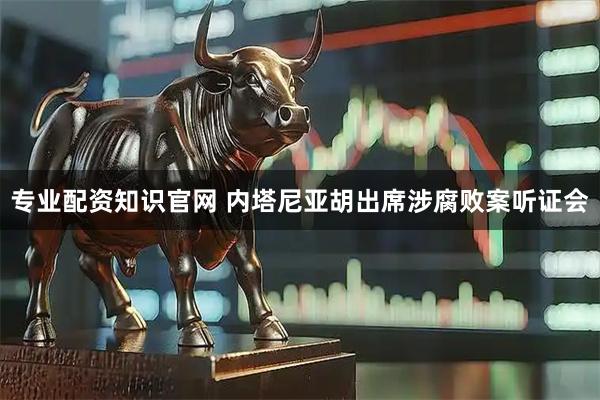 专业配资知识官网 内塔尼亚胡出席涉腐败案听证会