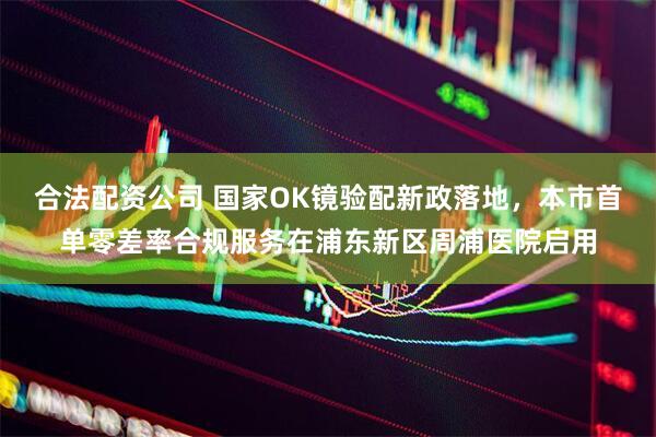 合法配资公司 国家OK镜验配新政落地，本市首单零差率合规服务在浦东新区周浦医院启用
